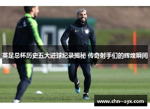英足总杯历史五大进球纪录揭秘 传奇射手们的辉煌瞬间 英足总杯历史五大进球纪录揭秘 传奇射手们的辉煌瞬间