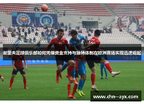谢里夫足球俱乐部如何凭借资金支持与独特体制在欧洲赛场实现迅速崛起 谢里夫足球俱乐部如何凭借资金支持与独特体制在欧洲赛场实现迅速崛起
