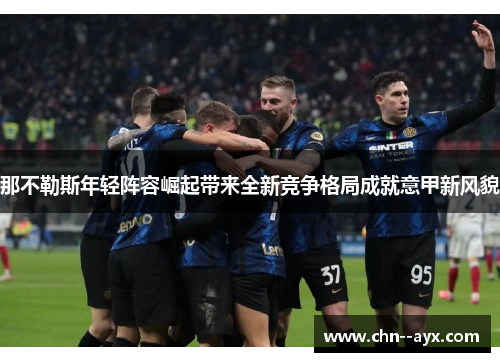 那不勒斯年轻阵容崛起带来全新竞争格局成就意甲新风貌 那不勒斯年轻阵容崛起带来全新竞争格局成就意甲新风貌