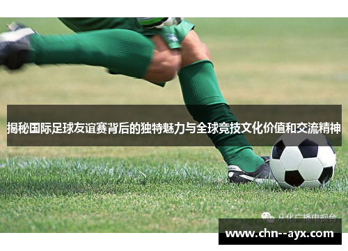 揭秘国际足球友谊赛背后的独特魅力与全球竞技文化价值和交流精神