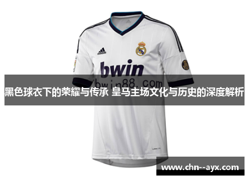 黑色球衣下的荣耀与传承 皇马主场文化与历史的深度解析