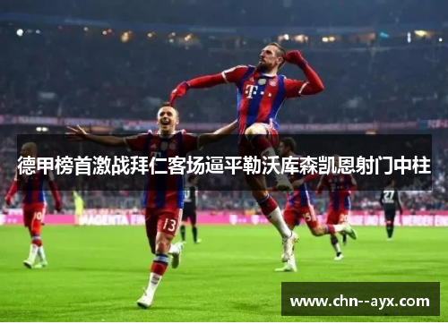德甲榜首激战拜仁客场逼平勒沃库森凯恩射门中柱 德甲榜首激战拜仁客场逼平勒沃库森凯恩射门中柱