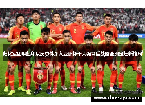 归化军团崛起印尼历史性杀入亚洲杯十六强背后战略亚洲足坛新格局
