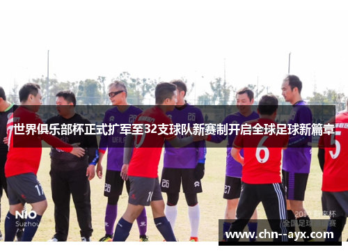 世界俱乐部杯正式扩军至32支球队新赛制开启全球足球新篇章