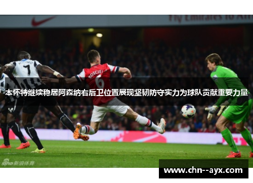 本怀特继续稳居阿森纳右后卫位置展现坚韧防守实力为球队贡献重要力量