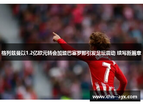 格列兹曼以1.2亿欧元转会加盟巴塞罗那引发足坛震动 续写新篇章