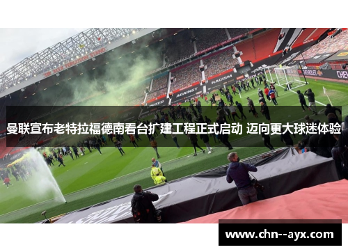 曼联宣布老特拉福德南看台扩建工程正式启动 迈向更大球迷体验