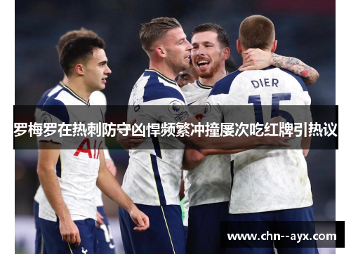 罗梅罗在热刺防守凶悍频繁冲撞屡次吃红牌引热议 罗梅罗在热刺防守凶悍频繁冲撞屡次吃红牌引热议