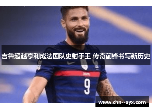 吉鲁超越亨利成法国队史射手王 传奇前锋书写新历史 吉鲁超越亨利成法国队史射手王 传奇前锋书写新历史