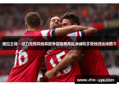 维拉主场一球力克阿森纳英超争四格局再起波澜枪手受挫球迷沸腾今 维拉主场一球力克阿森纳英超争四格局再起波澜枪手受挫球迷沸腾今